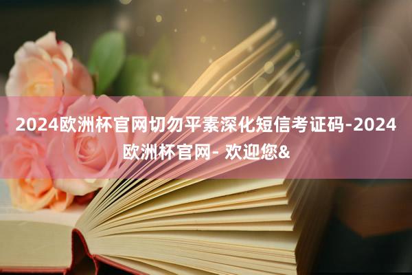 2024欧洲杯官网切勿平素深化短信考证码-2024欧洲杯官网- 欢迎您&