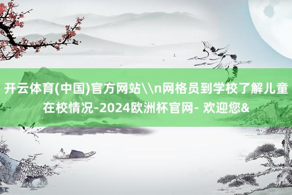 开云体育(中国)官方网站\n网格员到学校了解儿童在校情况-2024欧洲杯官网- 欢迎您&