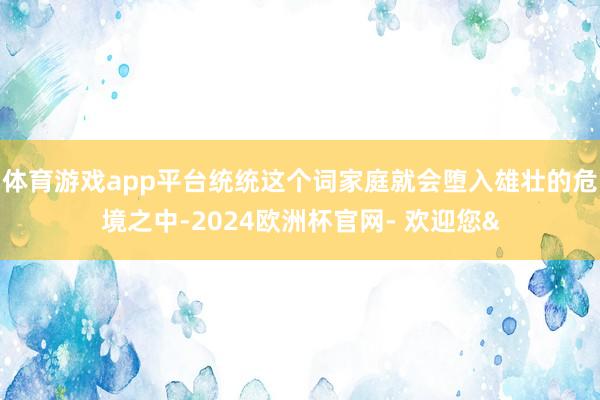 体育游戏app平台统统这个词家庭就会堕入雄壮的危境之中-2024欧洲杯官网- 欢迎您&