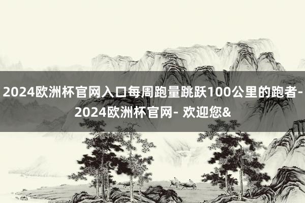 2024欧洲杯官网入口每周跑量跳跃100公里的跑者-2024欧洲杯官网- 欢迎您&