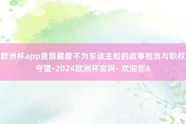 欧洲杯app竟荫藏着不为东谈主知的政事抱负与职权守望-2024欧洲杯官网- 欢迎您&