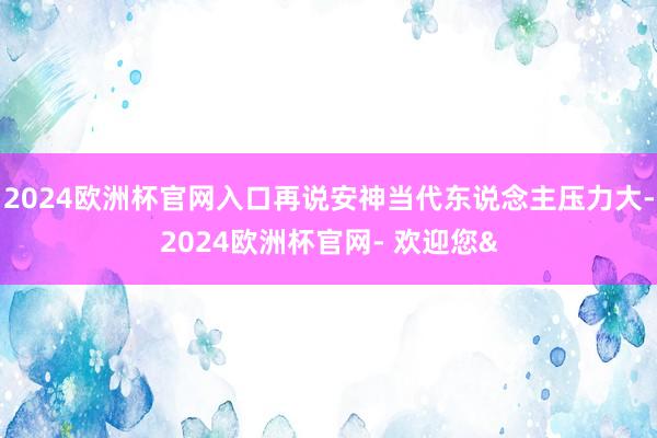 2024欧洲杯官网入口再说安神当代东说念主压力大-2024欧洲杯官网- 欢迎您&