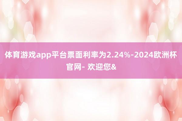 体育游戏app平台票面利率为2.24%-2024欧洲杯官网- 欢迎您&