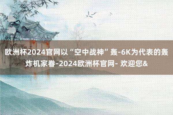 欧洲杯2024官网以“空中战神”轰-6K为代表的轰炸机家眷-2024欧洲杯官网- 欢迎您&