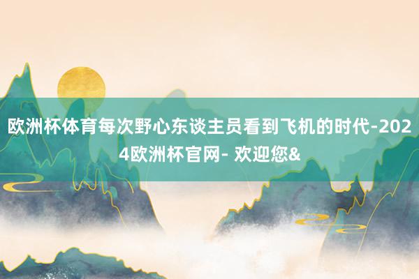 欧洲杯体育每次野心东谈主员看到飞机的时代-2024欧洲杯官网- 欢迎您&