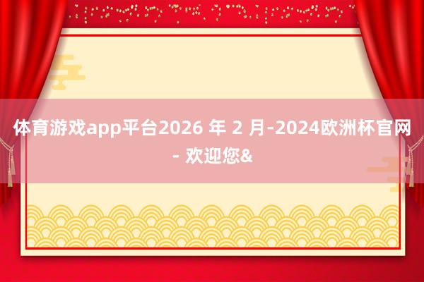 体育游戏app平台2026 年 2 月-2024欧洲杯官网- 欢迎您&