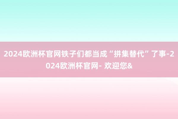 2024欧洲杯官网铁子们都当成“拼集替代”了事-2024欧洲杯官网- 欢迎您&