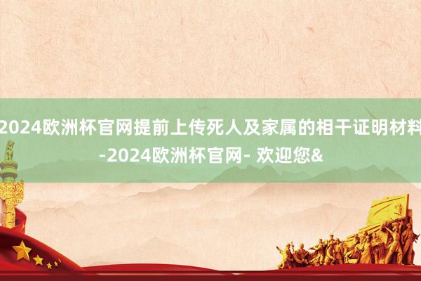 2024欧洲杯官网提前上传死人及家属的相干证明材料-2024欧洲杯官网- 欢迎您&