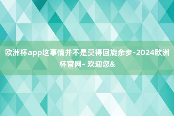 欧洲杯app这事情并不是莫得回旋余步-2024欧洲杯官网- 欢迎您&