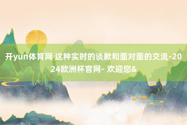 开yun体育网 这种实时的谈歉和面对面的交流-2024欧洲杯官网- 欢迎您&