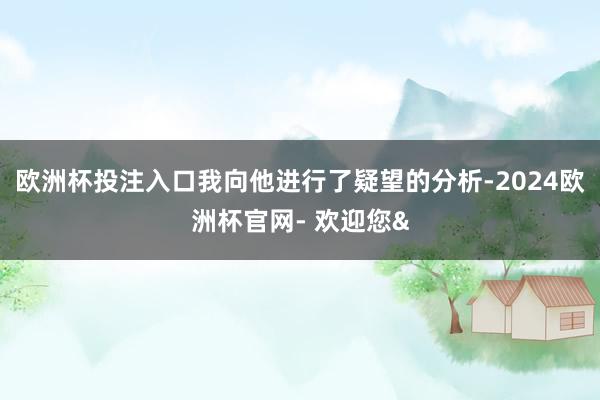 欧洲杯投注入口我向他进行了疑望的分析-2024欧洲杯官网- 欢迎您&