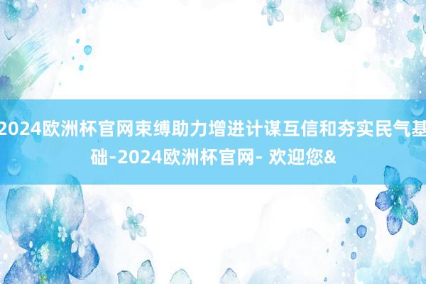 2024欧洲杯官网束缚助力增进计谋互信和夯实民气基础-2024欧洲杯官网- 欢迎您&