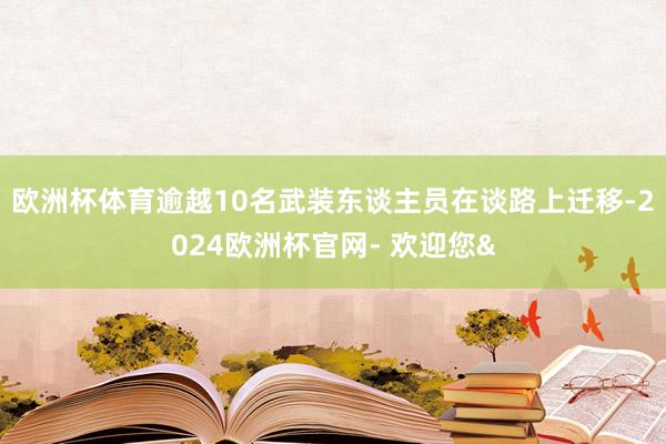 欧洲杯体育逾越10名武装东谈主员在谈路上迁移-2024欧洲杯官网- 欢迎您&