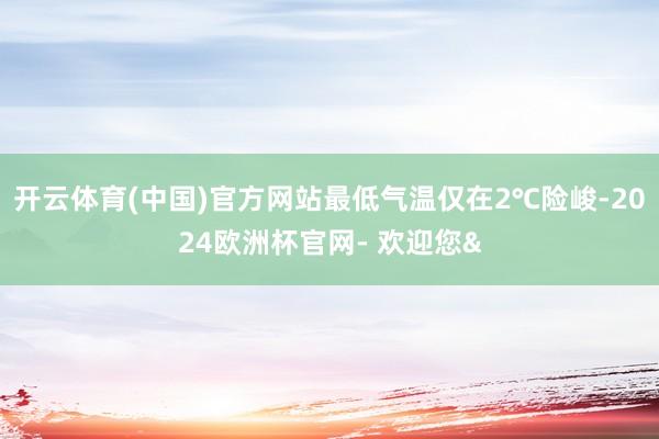 开云体育(中国)官方网站最低气温仅在2℃险峻-2024欧洲杯官网- 欢迎您&
