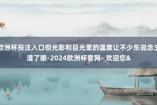 欧洲杯投注入口但光影和目光里的温度让不少东说念主湿了眼-2024欧洲杯官网- 欢迎您&