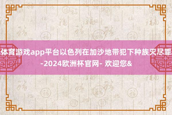 体育游戏app平台以色列在加沙地带犯下种族灭尽罪-2024欧洲杯官网- 欢迎您&