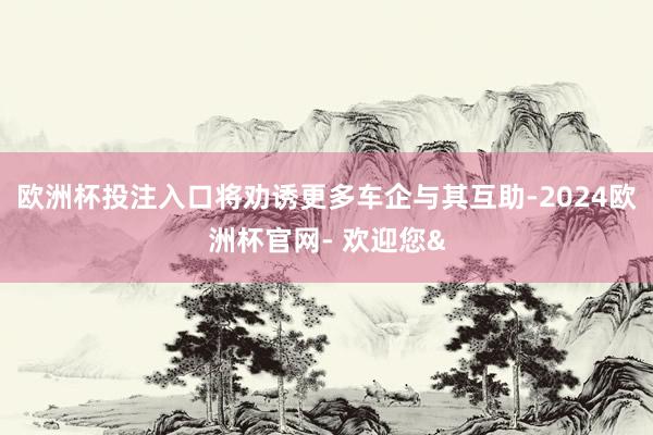 欧洲杯投注入口将劝诱更多车企与其互助-2024欧洲杯官网- 欢迎您&