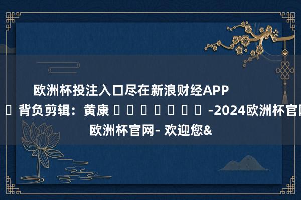 欧洲杯投注入口尽在新浪财经APP            						背负剪辑：黄康 							-2024欧洲杯官网- 欢迎您&