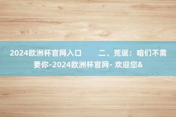 2024欧洲杯官网入口        二、荒诞：咱们不需要你-2024欧洲杯官网- 欢迎您&