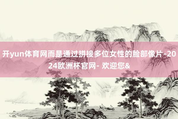 开yun体育网而是通过拼接多位女性的脸部像片-2024欧洲杯官网- 欢迎您&