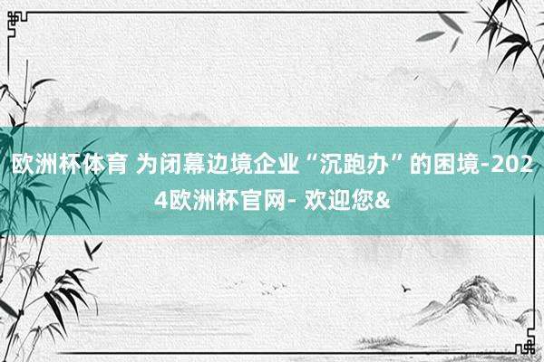 欧洲杯体育 为闭幕边境企业“沉跑办”的困境-2024欧洲杯官网- 欢迎您&