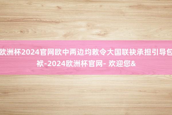 欧洲杯2024官网欧中两边均敕令大国联袂承担引导包袱-2024欧洲杯官网- 欢迎您&