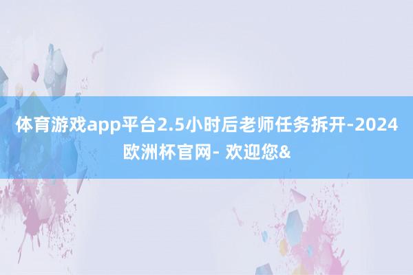 体育游戏app平台2.5小时后老师任务拆开-2024欧洲杯官网- 欢迎您&