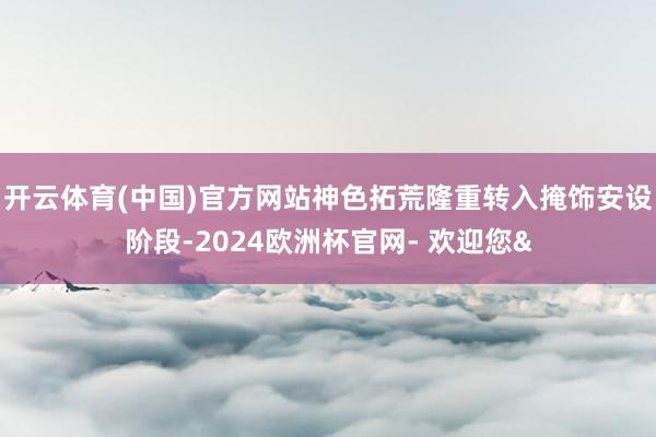 开云体育(中国)官方网站神色拓荒隆重转入掩饰安设阶段-2024欧洲杯官网- 欢迎您&