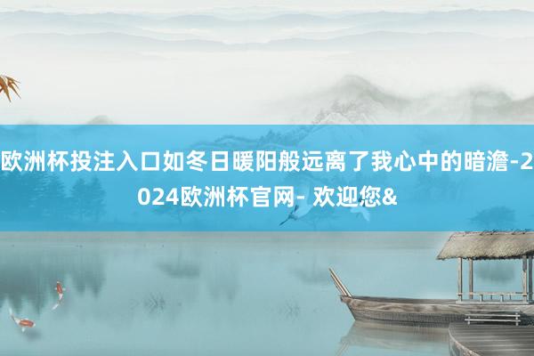 欧洲杯投注入口如冬日暖阳般远离了我心中的暗澹-2024欧洲杯官网- 欢迎您&