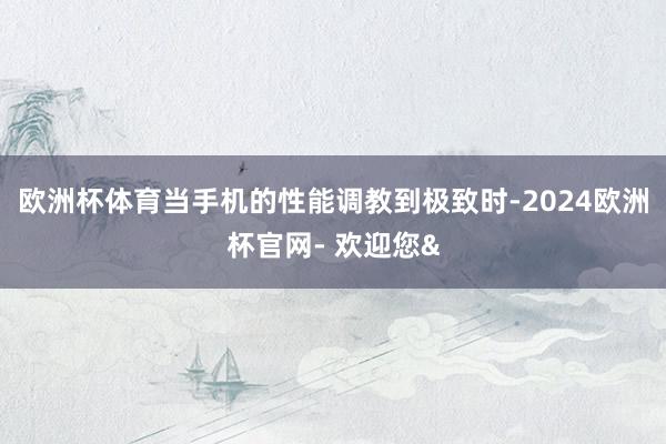 欧洲杯体育当手机的性能调教到极致时-2024欧洲杯官网- 欢迎您&