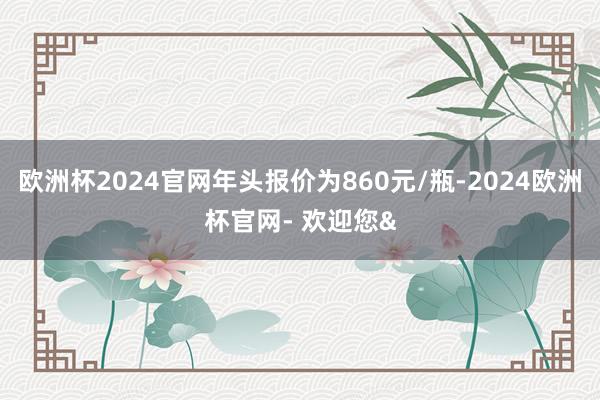 欧洲杯2024官网年头报价为860元/瓶-2024欧洲杯官网- 欢迎您&