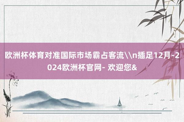 欧洲杯体育对准国际市场霸占客流\n插足12月-2024欧洲杯官网- 欢迎您&
