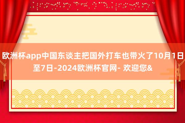 欧洲杯app中国东谈主把国外打车也带火了10月1日至7日-2024欧洲杯官网- 欢迎您&