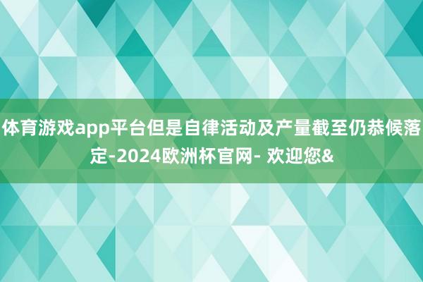 体育游戏app平台但是自律活动及产量截至仍恭候落定-2024欧洲杯官网- 欢迎您&