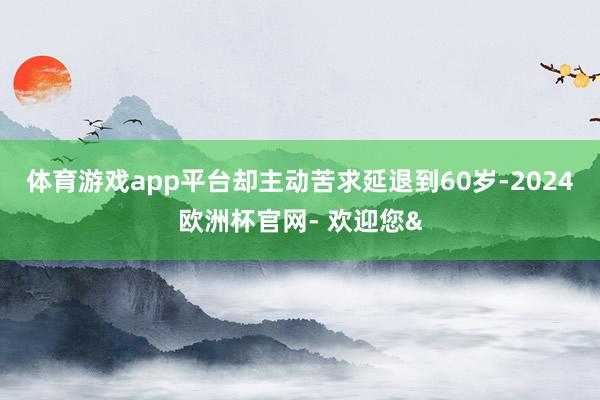 体育游戏app平台却主动苦求延退到60岁-2024欧洲杯官网- 欢迎您&