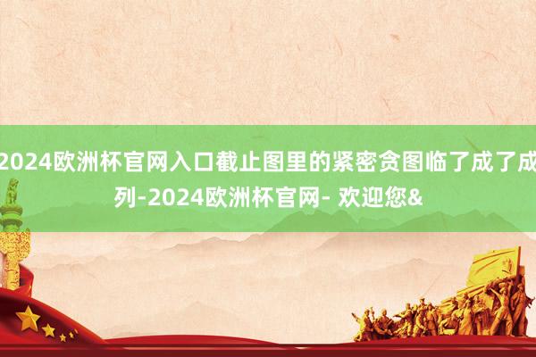2024欧洲杯官网入口截止图里的紧密贪图临了成了成列-2024欧洲杯官网- 欢迎您&