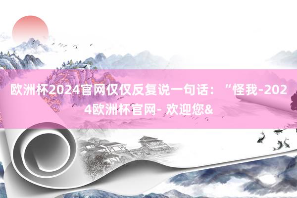 欧洲杯2024官网仅仅反复说一句话:“怪我-2024欧洲杯官网- 欢迎您&