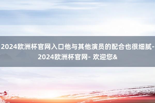 2024欧洲杯官网入口他与其他演员的配合也很细腻-2024欧洲杯官网- 欢迎您&