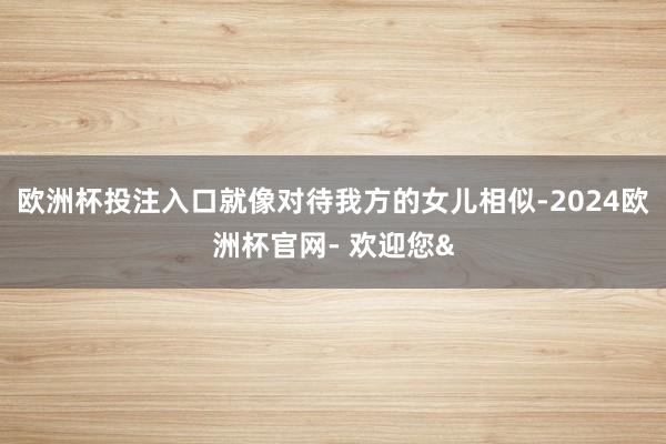 欧洲杯投注入口就像对待我方的女儿相似-2024欧洲杯官网- 欢迎您&