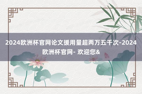 2024欧洲杯官网论文援用量超两万五千次-2024欧洲杯官网- 欢迎您&