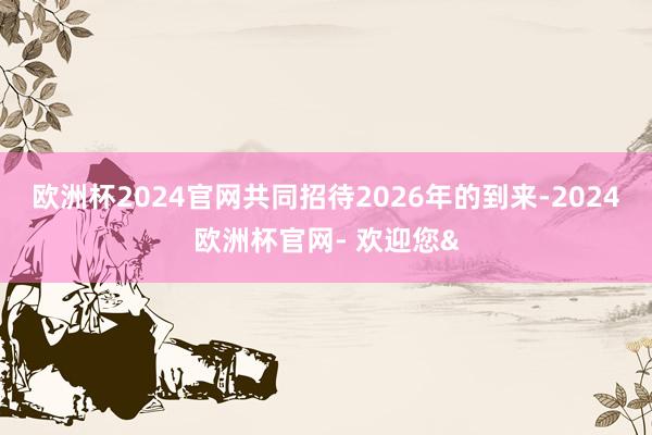 欧洲杯2024官网共同招待2026年的到来-2024欧洲杯官网- 欢迎您&