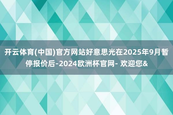 开云体育(中国)官方网站好意思光在2025年9月暂停报价后-2024欧洲杯官网- 欢迎您&