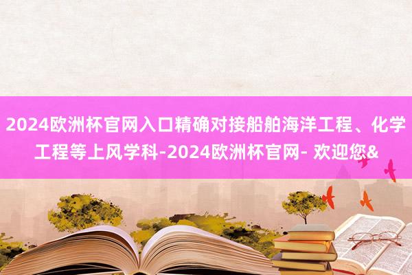 2024欧洲杯官网入口精确对接船舶海洋工程、化学工程等上风学科-2024欧洲杯官网- 欢迎您&