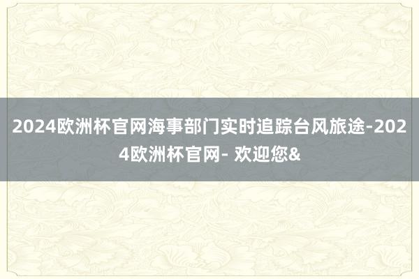 2024欧洲杯官网海事部门实时追踪台风旅途-2024欧洲杯官网- 欢迎您&