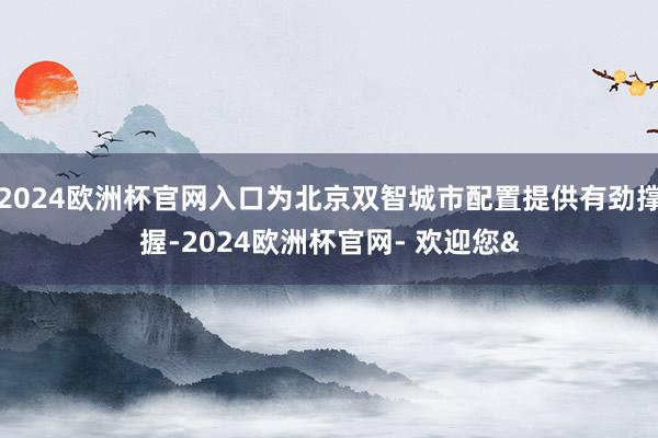 2024欧洲杯官网入口为北京双智城市配置提供有劲撑握-2024欧洲杯官网- 欢迎您&