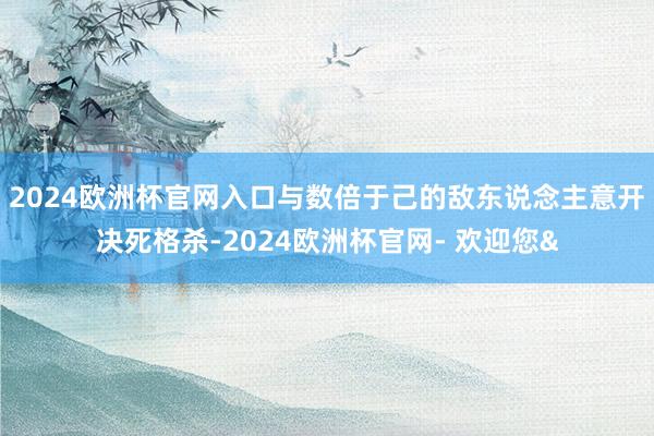2024欧洲杯官网入口与数倍于己的敌东说念主意开决死格杀-2024欧洲杯官网- 欢迎您&