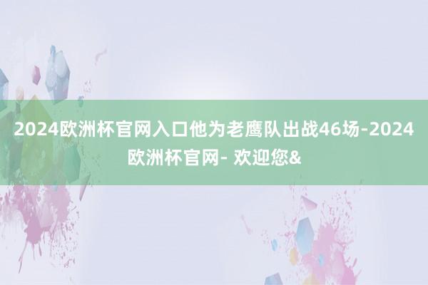 2024欧洲杯官网入口他为老鹰队出战46场-2024欧洲杯官网- 欢迎您&