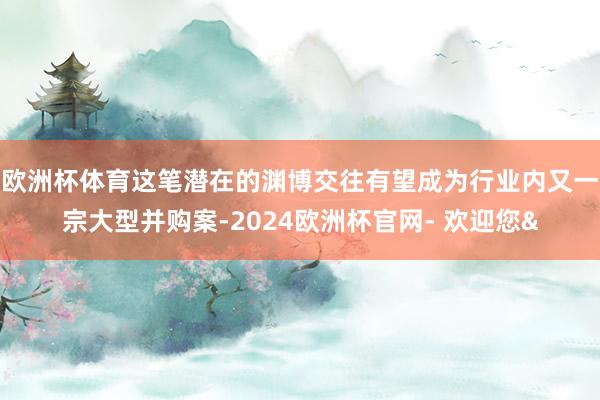 欧洲杯体育这笔潜在的渊博交往有望成为行业内又一宗大型并购案-2024欧洲杯官网- 欢迎您&